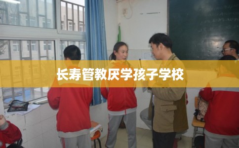 长寿管教厌学孩子学校 长寿管教厌学孩子学校