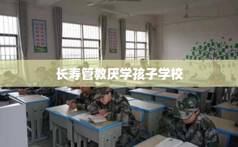 长寿管教厌学孩子学校 长寿管教厌学孩子学校