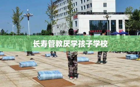 长寿管教厌学孩子学校