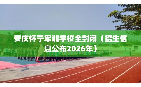 安庆怀宁军训学校全封闭（招生信息公布2026年）