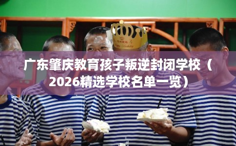 广东肇庆教育孩子叛逆封闭学校（2026精选学校名单一览）