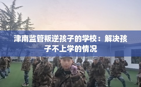 津南监管叛逆孩子的学校：解决孩子不上学的情况