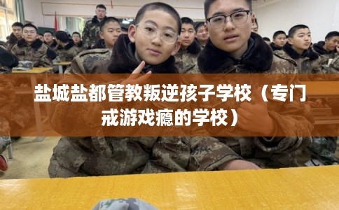 盐城盐都管教叛逆孩子学校（专门戒游戏瘾的学校）