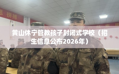 黄山休宁管教孩子封闭式学校（招生信息公布2026年）