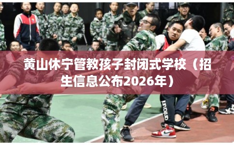 黄山休宁管教孩子封闭式学校（招生信息公布2026年）