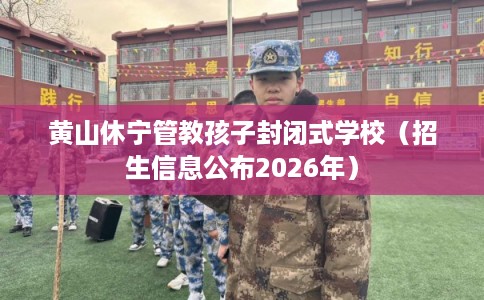 黄山休宁管教孩子封闭式学校（招生信息公布2026年）