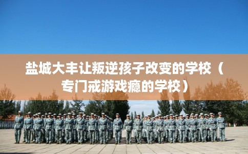 盐城大丰让叛逆孩子改变的学校（专门戒游戏瘾的学校）