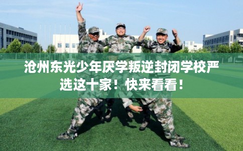 沧州东光少年厌学叛逆封闭学校严选这十家！快来看看！