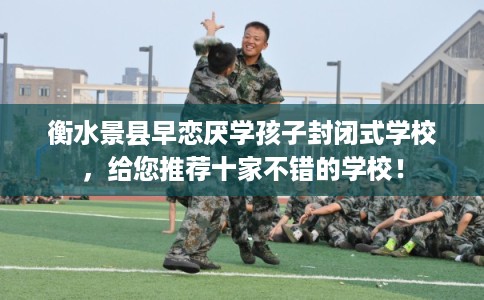 衡水景县早恋厌学孩子封闭式学校，给您推荐十家不错的学校！