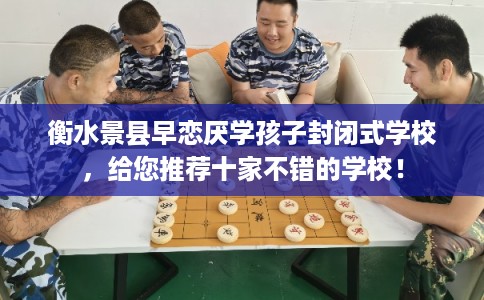 衡水景县早恋厌学孩子封闭式学校，给您推荐十家不错的学校！