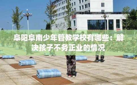 阜阳阜南少年管教学校有哪些：解决孩子不务正业的情况