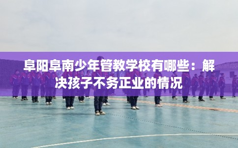 阜阳阜南少年管教学校有哪些：解决孩子不务正业的情况