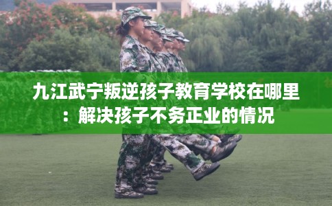 九江武宁叛逆孩子教育学校在哪里：解决孩子不务正业的情况