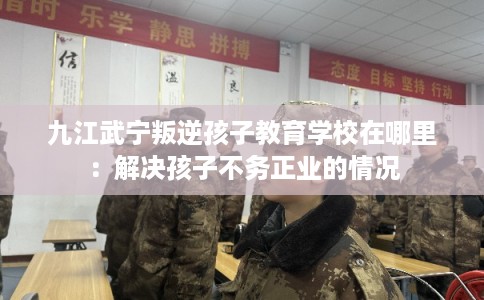 九江武宁叛逆孩子教育学校在哪里：解决孩子不务正业的情况