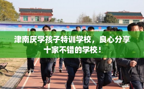 津南厌学孩子特训学校,良心分享十家不错的学校! 津南厌学孩子特训学校,良心分享十家不错的学校!