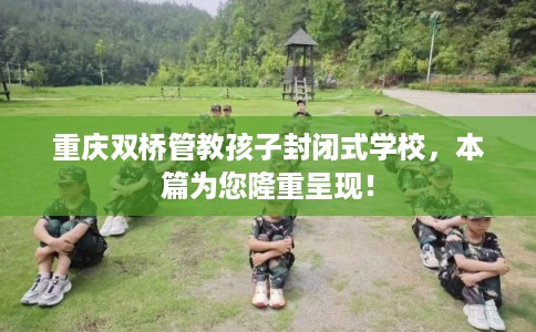 重庆双桥管教孩子封闭式学校，本篇为您隆重呈现！