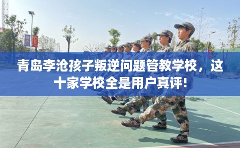 青岛李沧孩子叛逆问题管教学校，这十家学校全是用户真评!