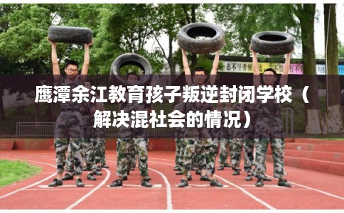 鹰潭余江教育孩子叛逆封闭学校（解决混社会的情况）