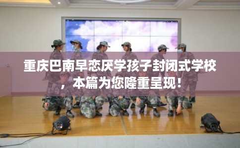 重庆巴南早恋厌学孩子封闭式学校，本篇为您隆重呈现！