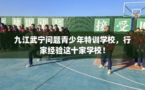 九江武宁问题青少年特训学校，行家经验这十家学校！