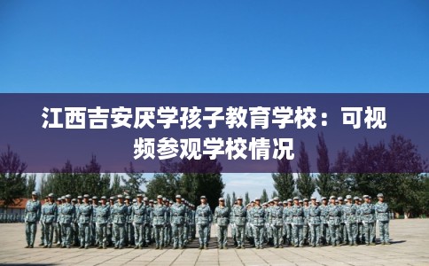 江西吉安厌学孩子教育学校：可视频参观学校情况