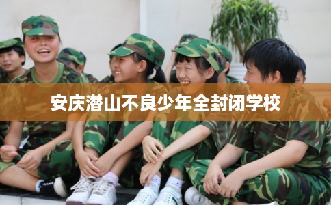安庆潜山不良少年全封闭学校