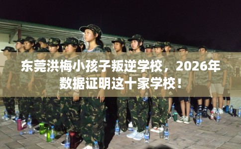 东莞洪梅小孩子叛逆学校，2026年数据证明这十家学校！