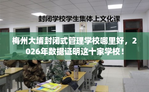 梅州大埔封闭式管理学校哪里好，2026年数据证明这十家学校！