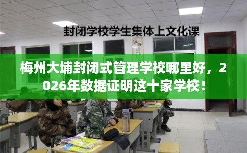 梅州大埔封闭式管理学校哪里好，2026年数据证明这十家学校！