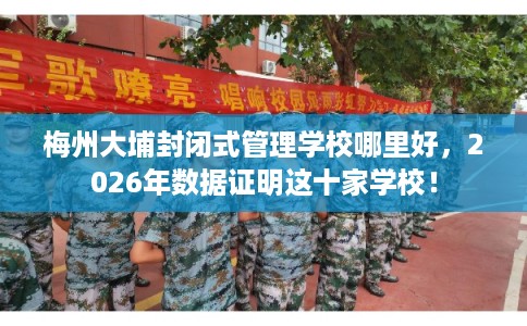 梅州大埔封闭式管理学校哪里好，2026年数据证明这十家学校！
