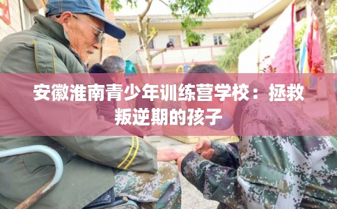 安徽淮南青少年训练营学校:拯救叛逆期的孩子 安徽淮南青少年训练营学校:拯救叛逆期的孩子