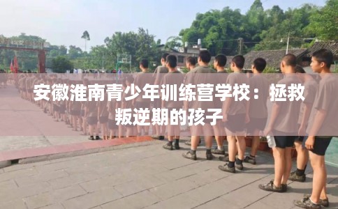 安徽淮南青少年训练营学校:拯救叛逆期的孩子 安徽淮南青少年训练营学校:拯救叛逆期的孩子