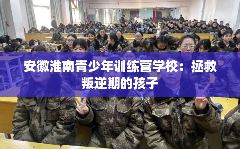 安徽淮南青少年训练营学校:拯救叛逆期的孩子 安徽淮南青少年训练营学校:拯救叛逆期的孩子