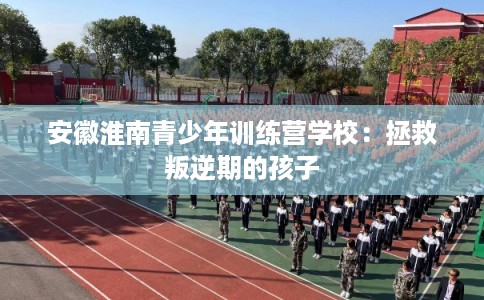 安徽淮南青少年训练营学校：拯救叛逆期的孩子