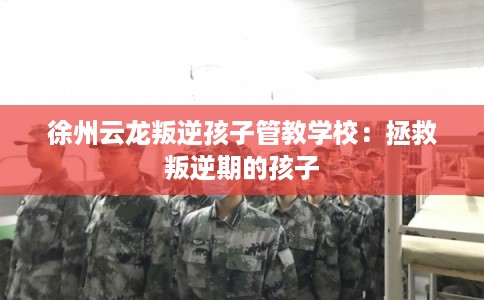 徐州云龙叛逆孩子管教学校：拯救叛逆期的孩子