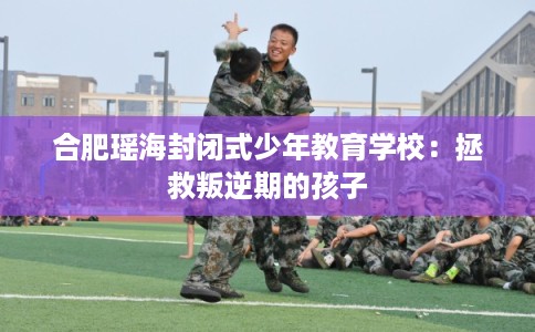 合肥瑶海封闭式少年教育学校：拯救叛逆期的孩子