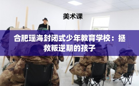 合肥瑶海封闭式少年教育学校：拯救叛逆期的孩子