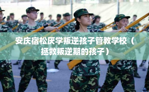 安庆宿松厌学叛逆孩子管教学校（拯救叛逆期的孩子）