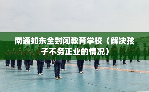 南通如东全封闭教育学校（解决孩子不务正业的情况）