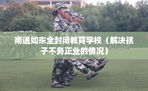 南通如东全封闭教育学校（解决孩子不务正业的情况）