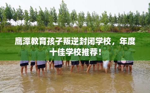 鹰潭教育孩子叛逆封闭学校，年度十佳学校推荐！