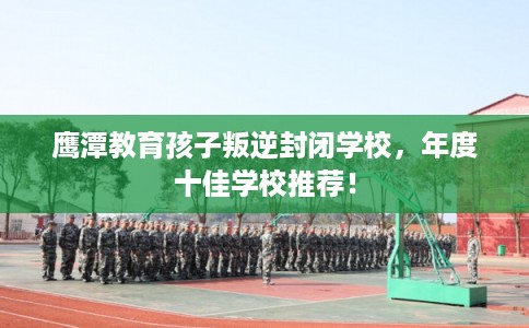 鹰潭教育孩子叛逆封闭学校，年度十佳学校推荐！