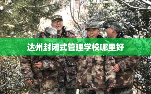 达州封闭式管理学校哪里好 达州封闭式管理学校哪里好