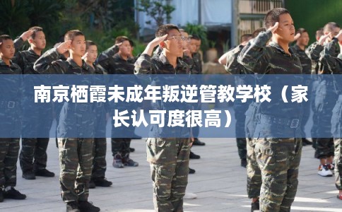 南京栖霞未成年叛逆管教学校（家长认可度很高）