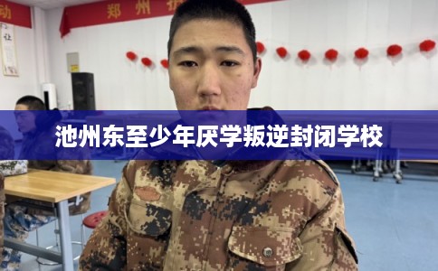 池州东至少年厌学叛逆封闭学校