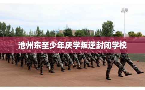 池州东至少年厌学叛逆封闭学校