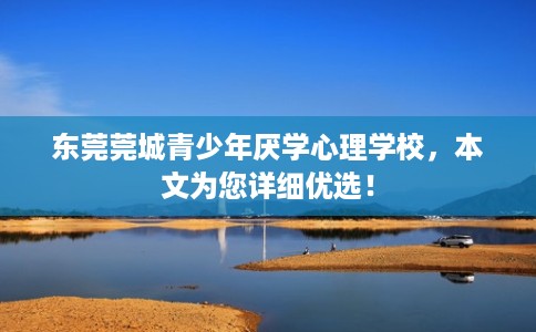 东莞莞城青少年厌学心理学校，本文为您详细优选！