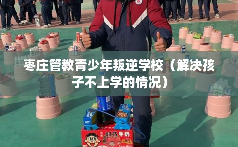 枣庄管教青少年叛逆学校（解决孩子不上学的情况）
