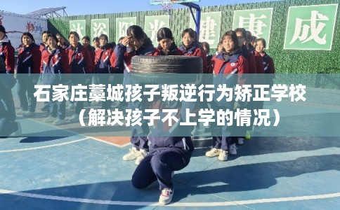 石家庄藁城孩子叛逆行为矫正学校（解决孩子不上学的情况）