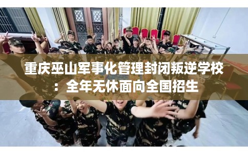 重庆巫山军事化管理封闭叛逆学校:全年无休面向全国招生 重庆巫山军事化管理封闭叛逆学校:全年无休面向全国招生